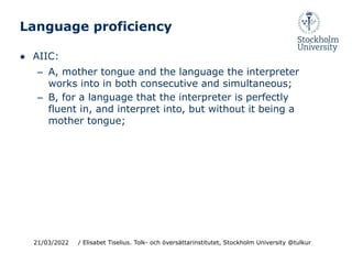 Language proficiency
● AIIC:
– A, mother tongue and the language the interpreter
works into in both consecutive and simultaneous;
– B, for a language that the interpreter is perfectly
fluent in, and interpret into, but without it being a
mother tongue;
21/03/2022 / Elisabet Tiselius. Tolk- och översättarinstitutet, Stockholm University @tulkur
 