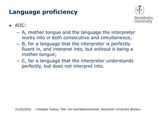 Language proficiency
● AIIC:
– A, mother tongue and the language the interpreter
works into in both consecutive and simultaneous;
– B, for a language that the interpreter is perfectly
fluent in, and interpret into, but without it being a
mother tongue;
– C, for a language that the interpreter understands
perfectly, but does not interpret into.
21/03/2022 / Elisabet Tiselius. Tolk- och översättarinstitutet, Stockholm University @tulkur
 