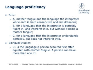 Language proficiency
● AIIC:
– A, mother tongue and the language the interpreter
works into in both consecutive and simultaneous;
– B, for a language that the interpreter is perfectly
fluent in, and interpret into, but without it being a
mother tongue;
– C, for a language that the interpreter understands
perfectly, but does not interpret into.
● Bilingual Studies:
– L1 is the language a person acquired first often
equated with mother tongue. A person can have
more than one L1
21/03/2022 / Elisabet Tiselius. Tolk- och översättarinstitutet, Stockholm University @tulkur
 