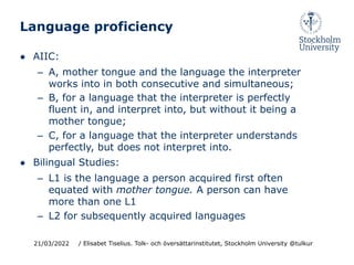 Language proficiency
● AIIC:
– A, mother tongue and the language the interpreter
works into in both consecutive and simultaneous;
– B, for a language that the interpreter is perfectly
fluent in, and interpret into, but without it being a
mother tongue;
– C, for a language that the interpreter understands
perfectly, but does not interpret into.
● Bilingual Studies:
– L1 is the language a person acquired first often
equated with mother tongue. A person can have
more than one L1
– L2 for subsequently acquired languages
21/03/2022 / Elisabet Tiselius. Tolk- och översättarinstitutet, Stockholm University @tulkur
 