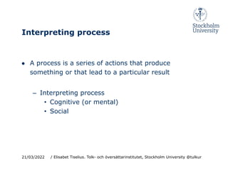 Interpreting process
21/03/2022 / Elisabet Tiselius. Tolk- och översättarinstitutet, Stockholm University @tulkur
● A process is a series of actions that produce
something or that lead to a particular result
– Interpreting process
• Cognitive (or mental)
• Social
 