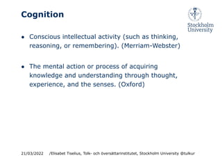 Cognition
● Conscious intellectual activity (such as thinking,
reasoning, or remembering). (Merriam-Webster)
● The mental action or process of acquiring
knowledge and understanding through thought,
experience, and the senses. (Oxford)
21/03/2022 /Elisabet Tiselius, Tolk- och översättarinstitutet, Stockholm University @tulkur
 