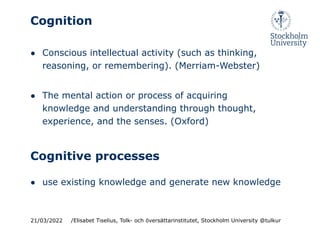 Cognition
● Conscious intellectual activity (such as thinking,
reasoning, or remembering). (Merriam-Webster)
● The mental action or process of acquiring
knowledge and understanding through thought,
experience, and the senses. (Oxford)
21/03/2022 /Elisabet Tiselius, Tolk- och översättarinstitutet, Stockholm University @tulkur
Cognitive processes
● use existing knowledge and generate new knowledge
 