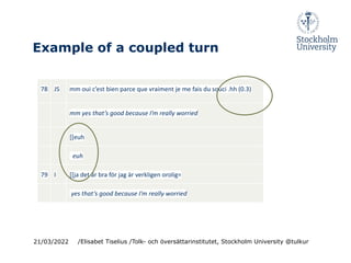 Example of a coupled turn
78 JS mm oui c’est bien parce que vraiment je me fais du souci .hh (0.3)
mm yes that’s good because I’m really worried
[[euh
euh
79 I [[ja det är bra för jag är verkligen orolig=
yes that’s good because I’m really worried
21/03/2022 /Elisabet Tiselius /Tolk- och översättarinstitutet, Stockholm University @tulkur
 