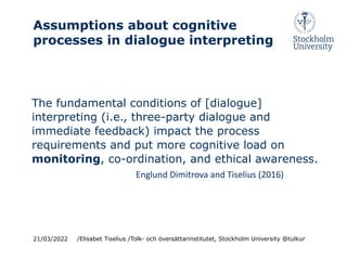 Assumptions about cognitive
processes in dialogue interpreting
The fundamental conditions of [dialogue]
interpreting (i.e., three-party dialogue and
immediate feedback) impact the process
requirements and put more cognitive load on
monitoring, co-ordination, and ethical awareness.
Englund Dimitrova and Tiselius (2016)
21/03/2022 /Elisabet Tiselius /Tolk- och översättarinstitutet, Stockholm University @tulkur
 