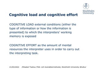 Cognitive load and cognitive effort
COGNITIVE LOAD external conditions (either the
type of information or how the information is
presented) to which the interpreters’ working
memory is exposed
COGNITIVE EFFORT as the amount of mental
resources the interpreter uses in order to carry out
the interpreting task.
21/03/2022 /Elisabet Tiselius /Tolk- och översättarinstitutet, Stockholm University @tulkur
 