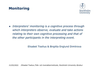 Monitoring
● Interpreters' monitoring is a cognitive process through
which interpreters observe, evaluate and take actions
relating to their own cognitive processing and that of
the other participants in the interpreting event.
Elisabet Tiselius & Birgitta Englund Dimitrova
21/03/2022 /Elisabet Tiselius /Tolk- och översättarinstitutet, Stockholm University @tulkur
 