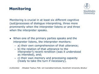 Monitoring
Monitoring is crucial in at least six different cognitive
(sub)processes of dialogue interpreting, three more
prominently when the interpreter listens or and three
when the interpreter speaks.
● When one of the primary parties speaks and the
interpreter listens, the interpreter monitors:
– a) their own comprehension of that utterance;
– b) the relation of that utterance to the
interpreter’s recent rendition (was it understood
as intended), and;
– c) their own memory and processing capacity
(ready to take the turn if necessary).
21/03/2022 /Elisabet Tiselius /Tolk- och översättarinstitutet, Stockholm University @tulkur
 