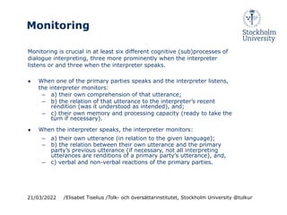 Monitoring
Monitoring is crucial in at least six different cognitive (sub)processes of
dialogue interpreting, three more prominently when the interpreter
listens or and three when the interpreter speaks.
● When one of the primary parties speaks and the interpreter listens,
the interpreter monitors:
– a) their own comprehension of that utterance;
– b) the relation of that utterance to the interpreter’s recent
rendition (was it understood as intended), and;
– c) their own memory and processing capacity (ready to take the
turn if necessary).
● When the interpreter speaks, the interpreter monitors:
– a) their own utterance (in relation to the given language);
– b) the relation between their own utterance and the primary
party’s previous utterance (if necessary, not all interpreting
utterances are renditions of a primary party’s utterance), and,
– c) verbal and non-verbal reactions of the primary parties.
21/03/2022 /Elisabet Tiselius /Tolk- och översättarinstitutet, Stockholm University @tulkur
 