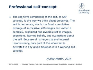 Professional self-concept
● The cognitive component of the self, or self-
concept, is the way we think about ourselves. The
self is not innate, nor is it a fixed, cumulative
average of successive self-images, but rather a
complex, organized and dynamic set of images,
cognitions, learned beliefs, and evaluations about
the self. Because of its huge size and internal
inconsistency, only part of the whole set is
activated in any given situation into a working self-
concept.
Muñoz-Martín, 2014
21/03/2022 / Elisabet Tiselius. Tolk- och översättarinstitutet, Stockholm University @tulkur
 
