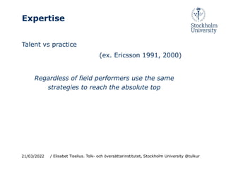 Expertise
Talent vs practice
(ex. Ericsson 1991, 2000)
Regardless of field performers use the same
strategies to reach the absolute top
21/03/2022 / Elisabet Tiselius. Tolk- och översättarinstitutet, Stockholm University @tulkur
 