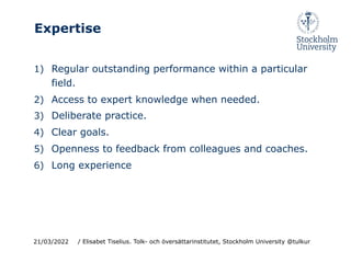 Expertise
1) Regular outstanding performance within a particular
field.
2) Access to expert knowledge when needed.
3) Deliberate practice.
4) Clear goals.
5) Openness to feedback from colleagues and coaches.
6) Long experience
21/03/2022 / Elisabet Tiselius. Tolk- och översättarinstitutet, Stockholm University @tulkur
 
