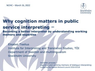 Why cognition matters in public
service interpreting –
Becoming a better interpreter by understanding working
memory and expertise
Elisabet Tiselius
Institute for Interpreting and Translation Studies, TÖI
Department of Swedish and multilingualism
Stockholm University
NCIHC – March 16, 2022
Invisible process –
cognition and working memory of dialogue interpreting
Funded by the Swedish Research council 2016-01118
 