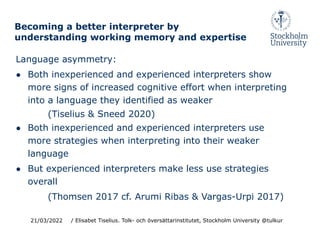 Becoming a better interpreter by
understanding working memory and expertise
Language asymmetry:
● Both inexperienced and experienced interpreters show
more signs of increased cognitive effort when interpreting
into a language they identified as weaker
(Tiselius & Sneed 2020)
● Both inexperienced and experienced interpreters use
more strategies when interpreting into their weaker
language
● But experienced interpreters make less use strategies
overall
(Thomsen 2017 cf. Arumi Ribas & Vargas-Urpi 2017)
21/03/2022 / Elisabet Tiselius. Tolk- och översättarinstitutet, Stockholm University @tulkur
 