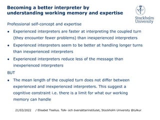 Professional self-concept and expertise
● Experienced interpreters are faster at interpreting the coupled turn
(they encounter fewer problems) than inexperienced interpreters
● Experienced interpreters seem to be better at handling longer turns
than inexperienced interpreters
● Experienced interpreters reduce less of the message than
inexperienced interpreters
BUT
● The mean length of the coupled turn does not differ between
experienced and inexperienced interpreters. This suggest a
cognitive constraint i.e. there is a limit for what our working
memory can handle
21/03/2022
Becoming a better interpreter by
understanding working memory and expertise
/ Elisabet Tiselius. Tolk- och översättarinstitutet, Stockholm University @tulkur
 