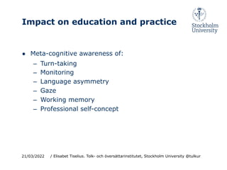 Impact on education and practice
● Meta-cognitive awareness of:
– Turn-taking
– Monitoring
– Language asymmetry
– Gaze
– Working memory
– Professional self-concept
21/03/2022 / Elisabet Tiselius. Tolk- och översättarinstitutet, Stockholm University @tulkur
 