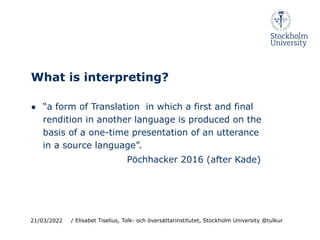 What is interpreting?
● “a form of Translation in which a first and final
rendition in another language is produced on the
basis of a one-time presentation of an utterance
in a source language”.
Pöchhacker 2016 (after Kade)
21/03/2022 / Elisabet Tiselius, Tolk- och översättarinstitutet, Stockholm University @tulkur
 