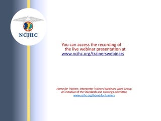 N
A
T
I
O
N
A
L
C
O
U
N
C
I
L
O
N
I
N
T
E
R
P
R
E
T
I
N
G
I
N
H
E
A
L
T
H
C
A
R
E
You can access the recording of
the live webinar presentation at
www.ncihc.org/trainerswebinars
Home for Trainers Interpreter Trainers Webinars Work Group
An initiative of the Standards and Training Committee
www.ncihc.org/home-for-trainers
 