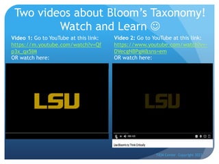 Two videos about Bloom’s Taxonomy!
Watch and Learn J
TIEM Center Copyright 2022
Video 1: Go to YouTube at this link:
https://m.youtube.com/watch?v=Qf
p3x_qx5IM
OR watch here:
Video 2: Go to YouTube at this link:
https://www.youtube.com/watch?v=-
DVecgNBPgM&sns=em
OR watch here:
 