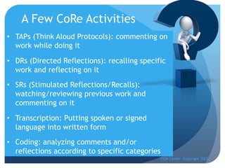 A Few CoRe Activities
• TAPs (Think Aloud Protocols): commenting on
work while doing it
• DRs (Directed Reflections): recalling specific
work and reflecting on it
• SRs (Stimulated Reflections/Recalls):
watching/reviewing previous work and
commenting on it
• Transcription: Putting spoken or signed
language into written form
• Coding: analyzing comments and/or
reflections according to specific categories
TIEM Center Copyright 2022
 
