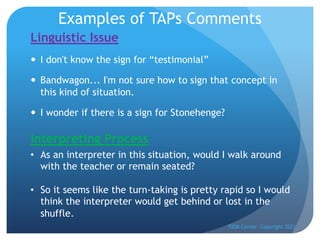 Examples of TAPs Comments
Linguistic Issue
— I don't know the sign for “testimonial”
— Bandwagon... I'm not sure how to sign that concept in
this kind of situation.
— I wonder if there is a sign for Stonehenge?
TIEM Center Copyright 2022
Interpreting Process
• As an interpreter in this situation, would I walk around
with the teacher or remain seated?
• So it seems like the turn-taking is pretty rapid so I would
think the interpreter would get behind or lost in the
shuffle.
 