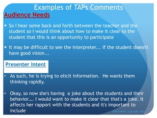 Examples of TAPs Comments
Audience Needs
— So I hear some back and forth between the teacher and the
student so I would think about how to make it clear to the
student that this is an opportunity to participate
— It may be difficult to see the interpreter... if the student doesn't
have good vision...
TIEM Center Copyright 2022
• As such, he is trying to elicit information. He wants them
thinking rapidly.
• Okay, so now she's having a joke about the students and their
behavior…. I would want to make it clear that that's a joke. It
affects her rapport with the students and it's important to
include
Presenter Intent
 