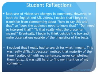 Student Reflections
— Both sets of videos see changes in comments. However, in
both the English and ASL videos, I notice that I begin to
transition from commenting about “how to say this and
that” to “does the audience need to know that?” “Do I need
to interpret that?” “Is that really what the presenter
means?” Eventually, I begin to think outside the box and
make observations outside of the linguistics of the texts.
TIEM Center Copyright 2022
• I noticed that I really had to search for what I meant. This
was really difficult because I noticed that majority of the
time I trailed off with my sentences, never completing
them fully….it was still hard to find my intention of my
comment.
 