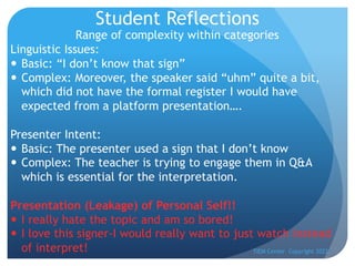 Student Reflections
Range of complexity within categories
Linguistic Issues:
— Basic: “I don’t know that sign”
— Complex: Moreover, the speaker said “uhm” quite a bit,
which did not have the formal register I would have
expected from a platform presentation….
Presenter Intent:
— Basic: The presenter used a sign that I don’t know
— Complex: The teacher is trying to engage them in Q&A
which is essential for the interpretation.
Presentation (Leakage) of Personal Self!!
— I really hate the topic and am so bored!
— I love this signer-I would really want to just watch instead
of interpret! TIEM Center Copyright 2022
 