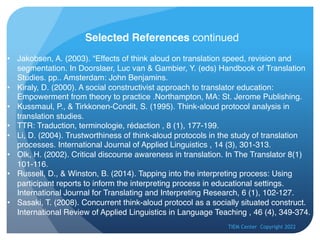 TIEM Center Copyright 2022
Selected References continued
• Jakobsen, A. (2003). “Effects of think aloud on translation speed, revision and
segmentation. In Doorslaer, Luc van & Gambier, Y. (eds) Handbook of Translation
Studies. pp.. Amsterdam: John Benjamins.
• Kiraly, D. (2000). A social constructivist approach to translator education:
Empowerment from theory to practice .Northampton, MA: St. Jerome Publishing.
• Kussmaul, P., & Tirkkonen-Condit, S. (1995). Think-aloud protocol analysis in
translation studies.
• TTR: Traduction, terminologie, rédaction , 8 (1), 177-199.
• Li, D. (2004). Trustworthiness of think-aloud protocols in the study of translation
processes. International Journal of Applied Linguistics , 14 (3), 301-313.
• Olk, H. (2002). Critical discourse awareness in translation. In The Translator 8(1)
101-116.
• Russell, D., & Winston, B. (2014). Tapping into the interpreting process: Using
participant reports to inform the interpreting process in educational settings.
International Journal for Translating and Interpreting Research, 6 (1), 102-127.
• Sasaki, T. (2008). Concurrent think-aloud protocol as a socially situated construct.
International Review of Applied Linguistics in Language Teaching , 46 (4), 349-374.
 