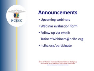 NATIONAL
COUNCIL
ON
INTERPRETING
IN
HEALTH
CARE
• Upcoming webinars
• Webinar evaluation form
• Follow up via email:
TrainersWebinars@ncihc.org
• ncihc.org/participate
Announcements
Home for Trainers Interpreter Trainers Webinars Workgroup
An initiative of the Standards and Training Committee
www.ncihc.org/home-for-trainers
 