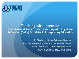 Teaching with Intention
Stimulate and Track Student Learning with Cognitive
Reflection (CoRe) Activities in Interpreting Education
Dr. Elizabeth (Betsy) Winston, Director
Teaching Interpreting Educators & Mentors Center
NCIHC Home for Trainers Webinar Series
May 18, 2022-10-11:30 AM Central
 