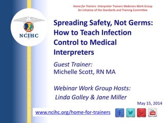 NATIONALCOUNCILONINTERPRETINGINHEALTHCARE
WWW.NCIHC.ORG
Spreading Safety, Not Germs:
How to Teach Infection
Control to Medical
Interpreters
www.ncihc.org/home-for-trainers
Home for Trainers Interpreter Trainers Webinars Work Group
An initiative of the Standards and Training Committee
Guest Trainer:
Michelle Scott, RN MA
Webinar Work Group Hosts:
Linda Golley & Jane Miller
May 15, 2014
 