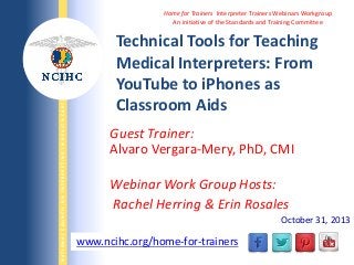 NATIONAL COUNCIL ON INTERPRETING IN HEALTH CARE

Home for Trainers Interpreter Trainers Webinars Workgroup
An initiative of the Standards and Training Committee

Technical Tools for Teaching
Medical Interpreters: From
YouTube to iPhones as
Classroom Aids
Guest Trainer:
Alvaro Vergara-Mery, PhD, CMI
Webinar Work Group Hosts:
Rachel Herring & Erin Rosales
October 31, 2013

www.ncihc.org/home-for-trainers
WWW.NCIHC.ORG

 