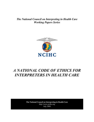 The National Council on Interpreting in Health Care
Working Papers Series
A NATIONAL CODE OF ETHICS FOR
INTERPRETERS IN HEALTH CARE
The National Council on Interpreting in Health Care
http://www.ncihc.org
July 2004
 
