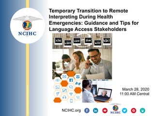 NATIONAL	COUNCIL	ON	INTERPRETING	IN	HEALTH	CARE	
Temporary Transition to Remote
Interpreting During Health
Emergencies: Guidance and Tips for
Language Access Stakeholders
March 28, 2020
11:00 AM Central
NCIHC.org
 
