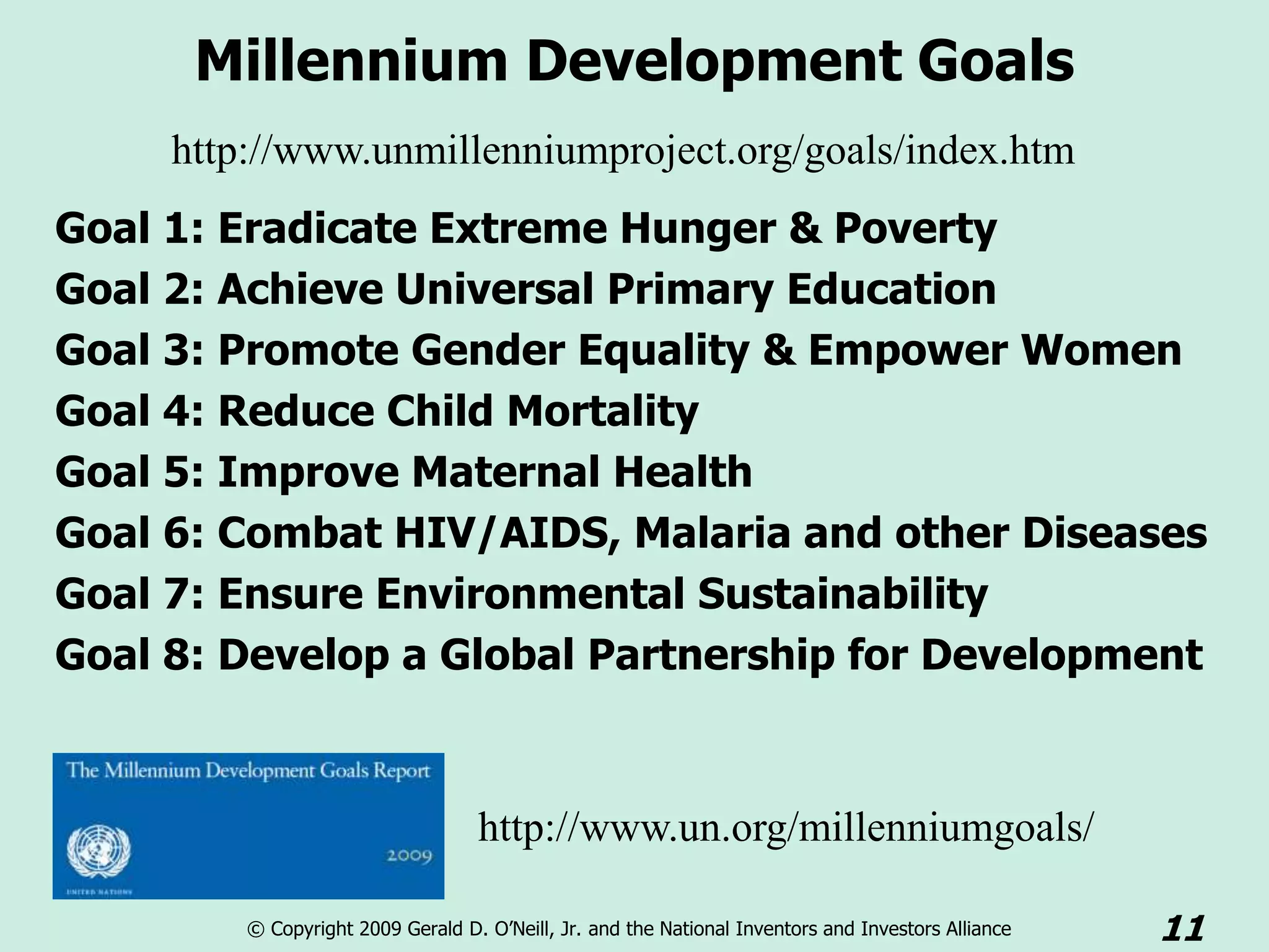 Millennium Development Goals
     http://www.unmillenniumproject.org/goals/index.htm
Goal 1: Eradicate Extreme Hunger & Poverty
Goal 2: Achieve Universal Primary Education
Goal 3: Promote Gender Equality & Empower Women
Goal 4: Reduce Child Mortality
Goal 5: Improve Maternal Health
Goal 6: Combat HIV/AIDS, Malaria and other Diseases
Goal 7: Ensure Environmental Sustainability
Goal 8: Develop a Global Partnership for Development



                                   http://www.un.org/millenniumgoals/

         © Copyright 2009 Gerald D. O’Neill, Jr. and the National Inventors and Investors Alliance   11
 