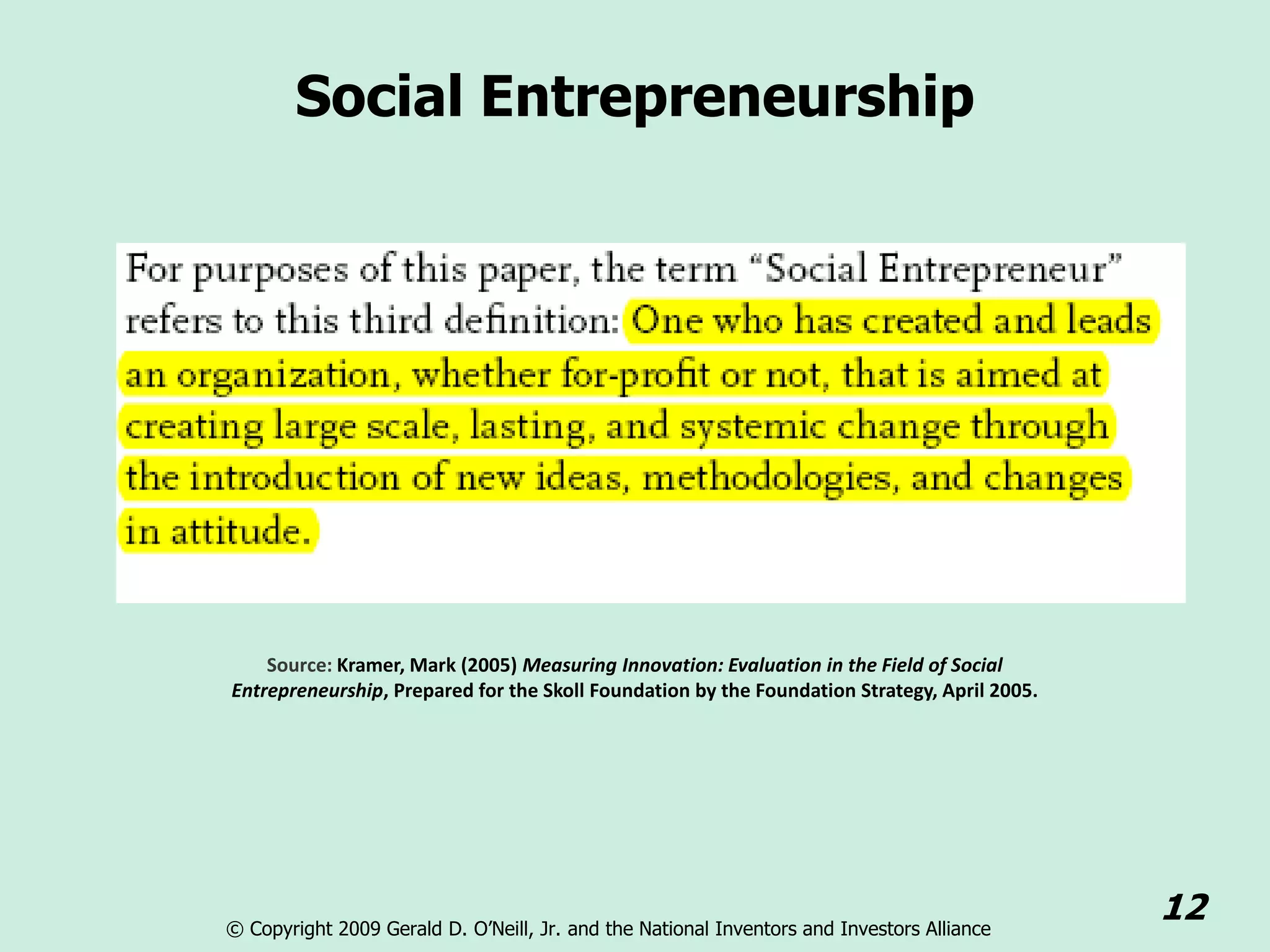 Social Entrepreneurship




    Source: Kramer, Mark (2005) Measuring Innovation: Evaluation in the Field of Social
Entrepreneurship, Prepared for the Skoll Foundation by the Foundation Strategy, April 2005.




© Copyright 2009 Gerald D. O’Neill, Jr. and the National Inventors and Investors Alliance
                                                                                              12
 