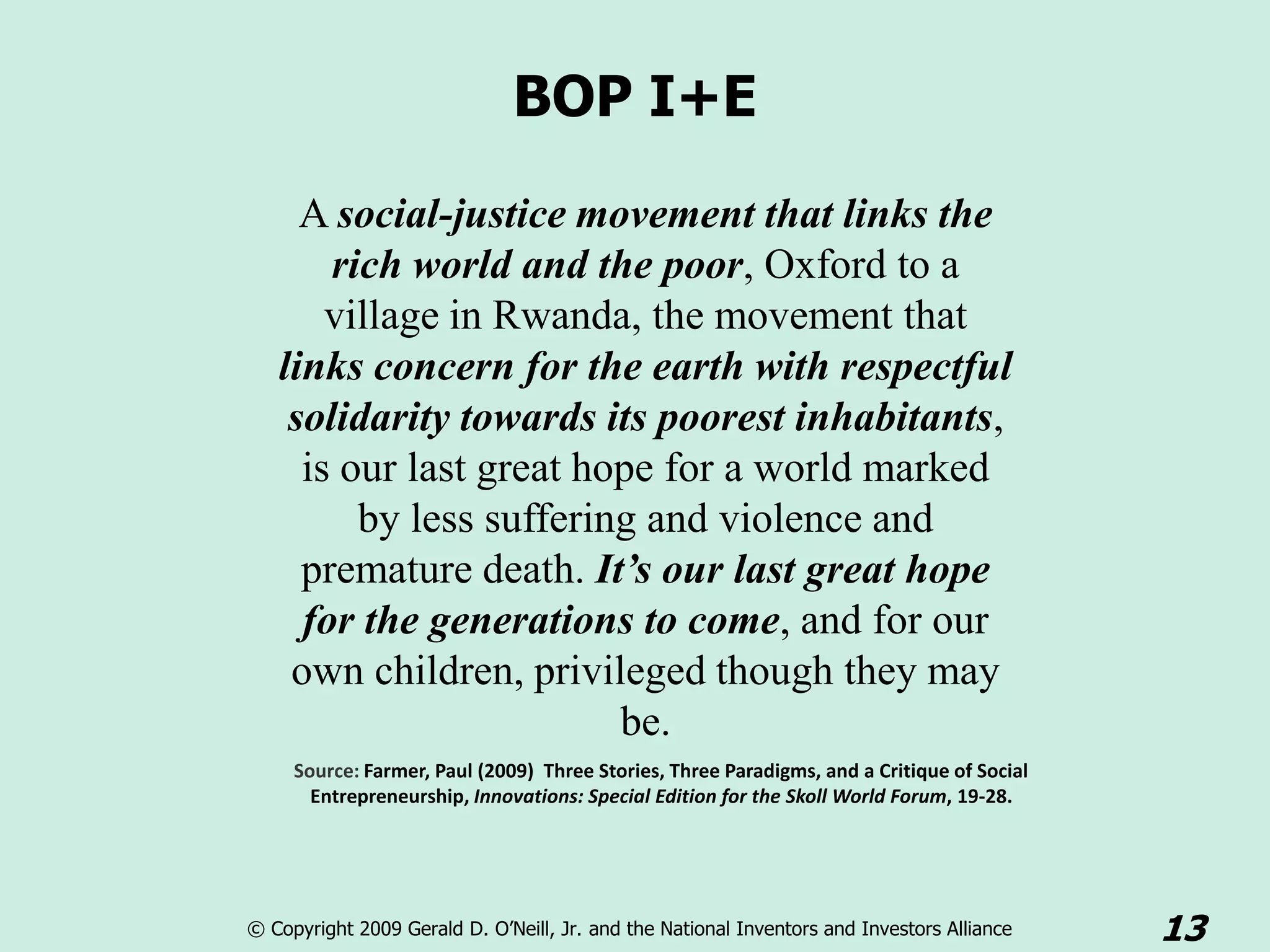 BOP I+E
     A social-justice movement that links the
       rich world and the poor, Oxford to a
       village in Rwanda, the movement that
   links concern for the earth with respectful
    solidarity towards its poorest inhabitants,
     is our last great hope for a world marked
         by less suffering and violence and
     premature death. It’s our last great hope
     for the generations to come, and for our
    own children, privileged though they may
                         be.
     Source: Farmer, Paul (2009) Three Stories, Three Paradigms, and a Critique of Social
       Entrepreneurship, Innovations: Special Edition for the Skoll World Forum, 19-28.




© Copyright 2009 Gerald D. O’Neill, Jr. and the National Inventors and Investors Alliance   13
 