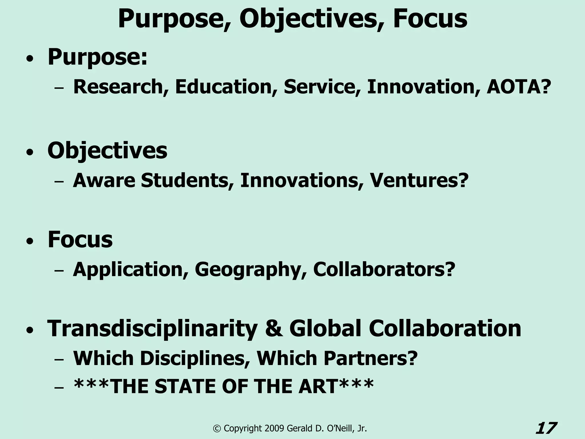 Purpose, Objectives, Focus
• Purpose:
  – Research, Education, Service, Innovation, AOTA?


• Objectives
  – Aware Students, Innovations, Ventures?


• Focus
   – Application, Geography, Collaborators?


• Transdisciplinarity & Global Collaboration
   – Which Disciplines, Which Partners?
   – ***THE STATE OF THE ART***

                  © Copyright 2009 Gerald D. O’Neill, Jr.   17
 