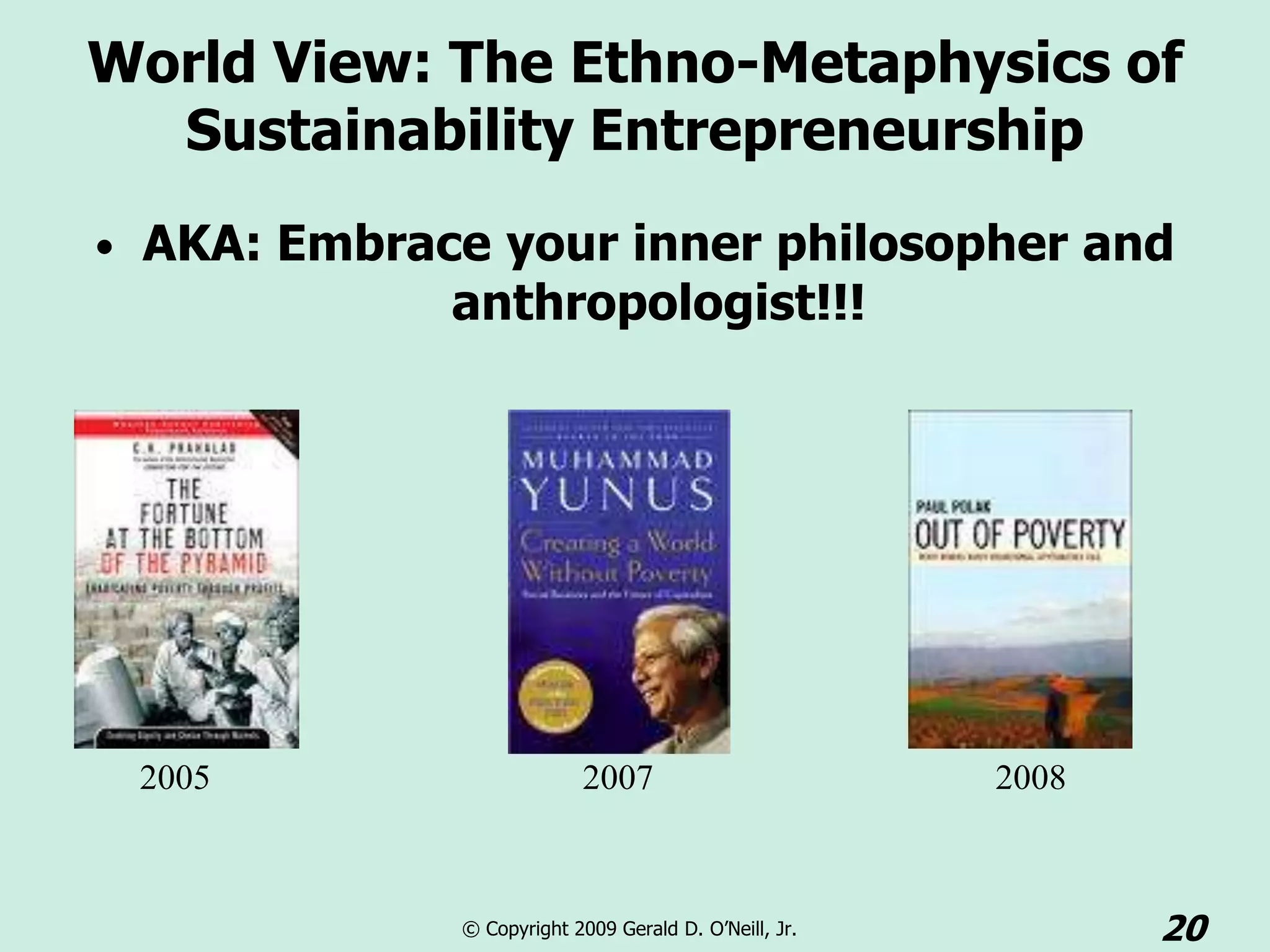 World View: The Ethno-Metaphysics of
  Sustainability Entrepreneurship
• AKA: Embrace your inner philosopher and
             anthropologist!!!




 2005                      2007                        2008



             © Copyright 2009 Gerald D. O’Neill, Jr.          20
 