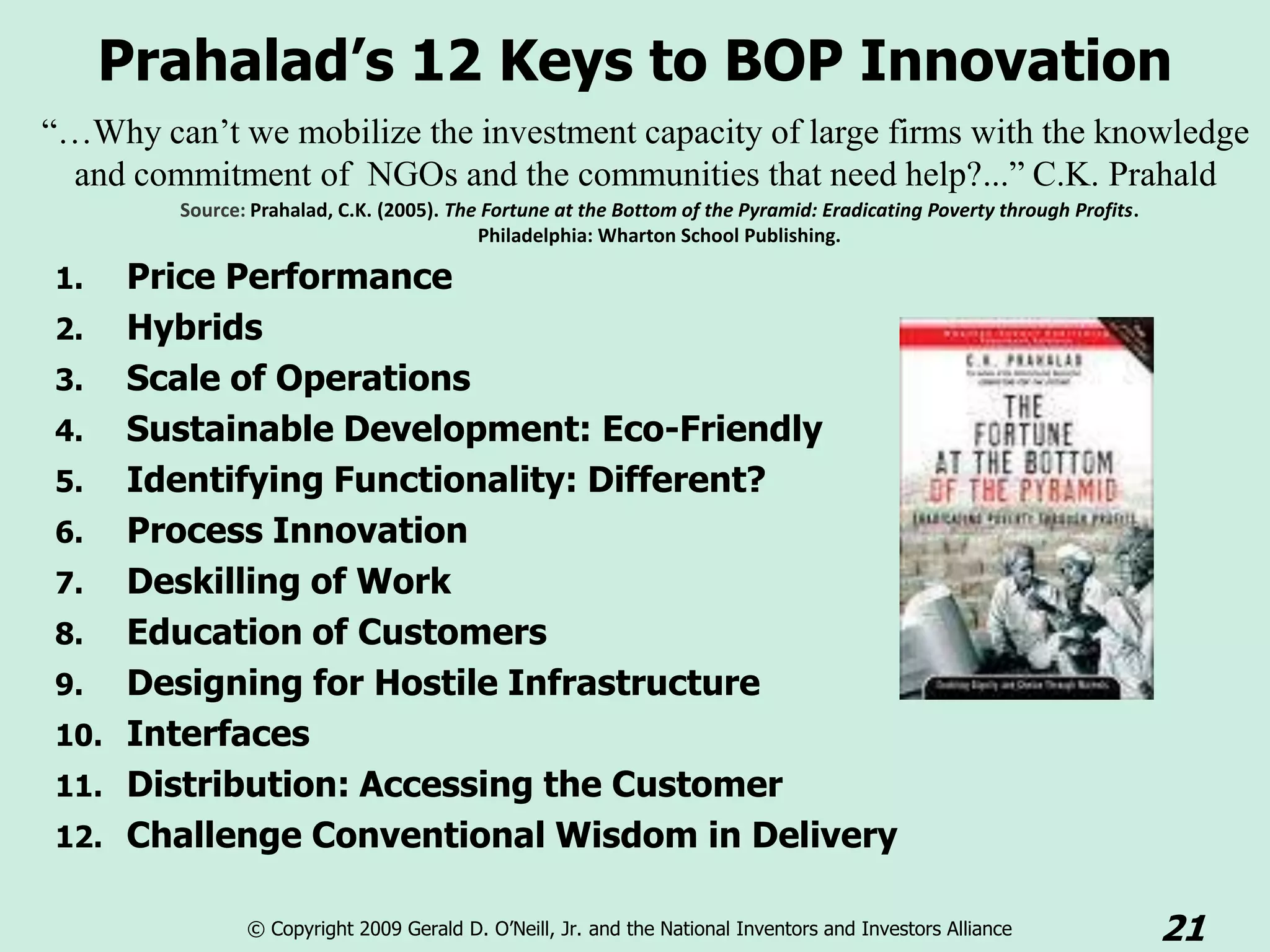 Prahalad’s 12 Keys to BOP Innovation
“…Why can’t we mobilize the investment capacity of large firms with the knowledge
 and commitment of NGOs and the communities that need help?...” C.K. Prahald
         Source: Prahalad, C.K. (2005). The Fortune at the Bottom of the Pyramid: Eradicating Poverty through Profits.
                                           Philadelphia: Wharton School Publishing.

1.  Price Performance
2. Hybrids
3. Scale of Operations
4. Sustainable Development: Eco-Friendly
5. Identifying Functionality: Different?
6. Process Innovation
7. Deskilling of Work
8. Education of Customers
9. Designing for Hostile Infrastructure
10. Interfaces
11. Distribution: Accessing the Customer
12. Challenge Conventional Wisdom in Delivery

                © Copyright 2009 Gerald D. O’Neill, Jr. and the National Inventors and Investors Alliance                21
 