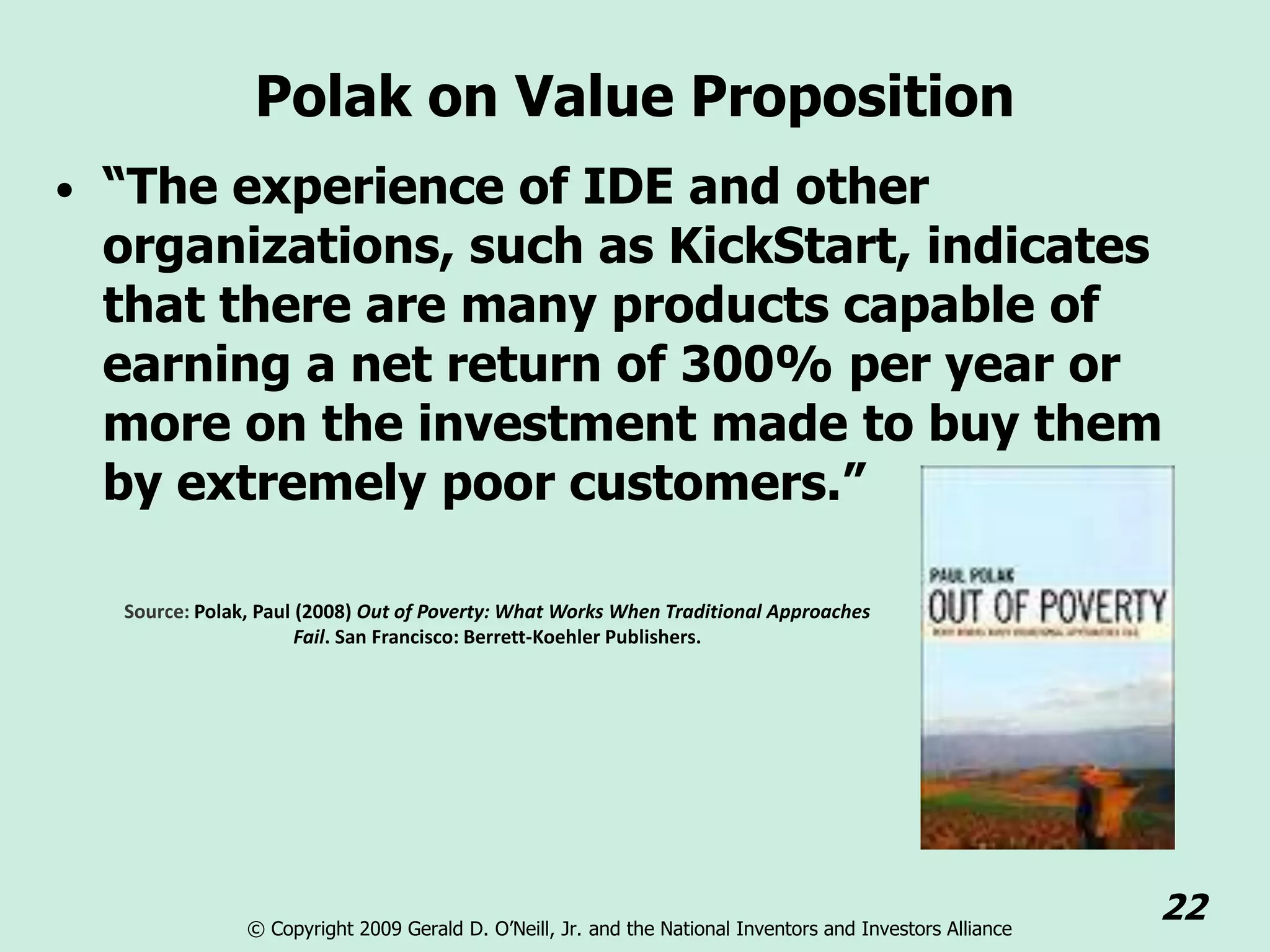 Polak on Value Proposition
• “The experience of IDE and other
 organizations, such as KickStart, indicates
 that there are many products capable of
 earning a net return of 300% per year or
 more on the investment made to buy them
 by extremely poor customers.”

  Source: Polak, Paul (2008) Out of Poverty: What Works When Traditional Approaches
                      Fail. San Francisco: Berrett-Koehler Publishers.




               © Copyright 2009 Gerald D. O’Neill, Jr. and the National Inventors and Investors Alliance
                                                                                                           22
 