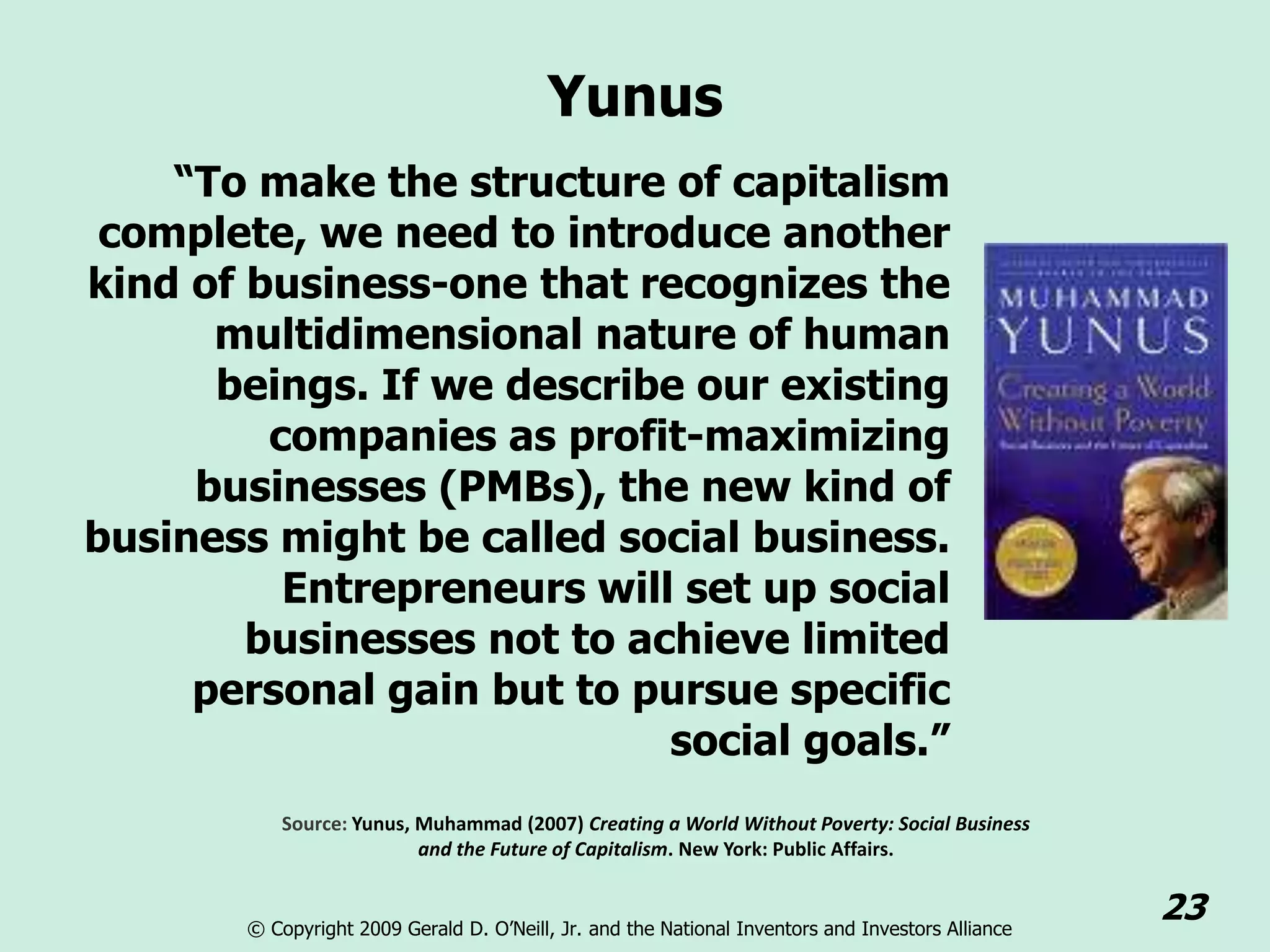 Yunus
    “To make the structure of capitalism
 complete, we need to introduce another
kind of business-one that recognizes the
      multidimensional nature of human
      beings. If we describe our existing
         companies as profit-maximizing
     businesses (PMBs), the new kind of
business might be called social business.
          Entrepreneurs will set up social
        businesses not to achieve limited
     personal gain but to pursue specific
                            social goals.”
           Source: Yunus, Muhammad (2007) Creating a World Without Poverty: Social Business
                          and the Future of Capitalism. New York: Public Affairs.


       © Copyright 2009 Gerald D. O’Neill, Jr. and the National Inventors and Investors Alliance
                                                                                                   23
 