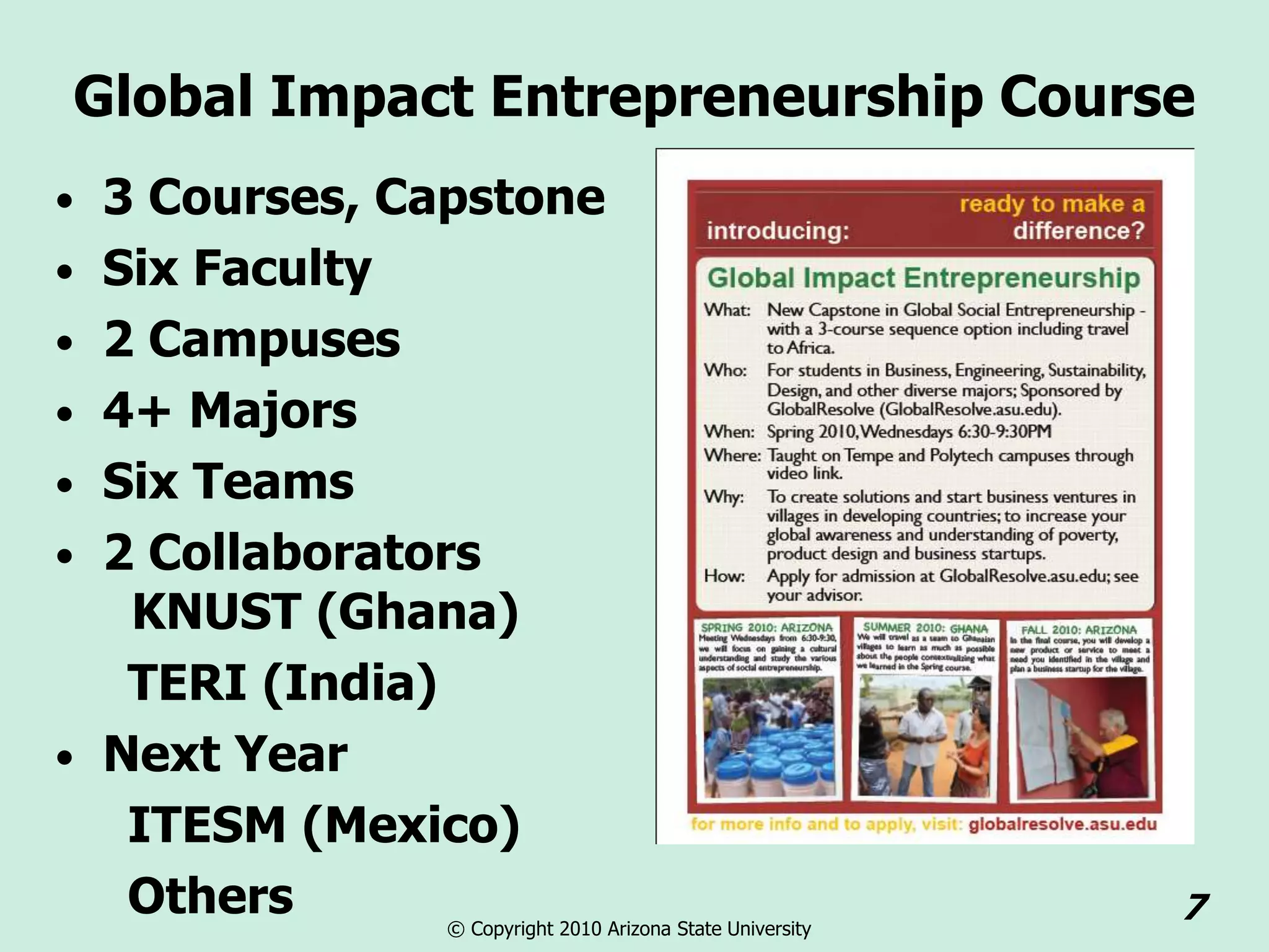 Global Impact Entrepreneurship Course
• 3 Courses, Capstone
• Six Faculty
• 2 Campuses
• 4+ Majors
• Six Teams
• 2 Collaborators
   KNUST (Ghana)
   TERI (India)
• Next Year
   ITESM (Mexico)
   Others       © Copyright 2010 Arizona State University
                                                            7
 