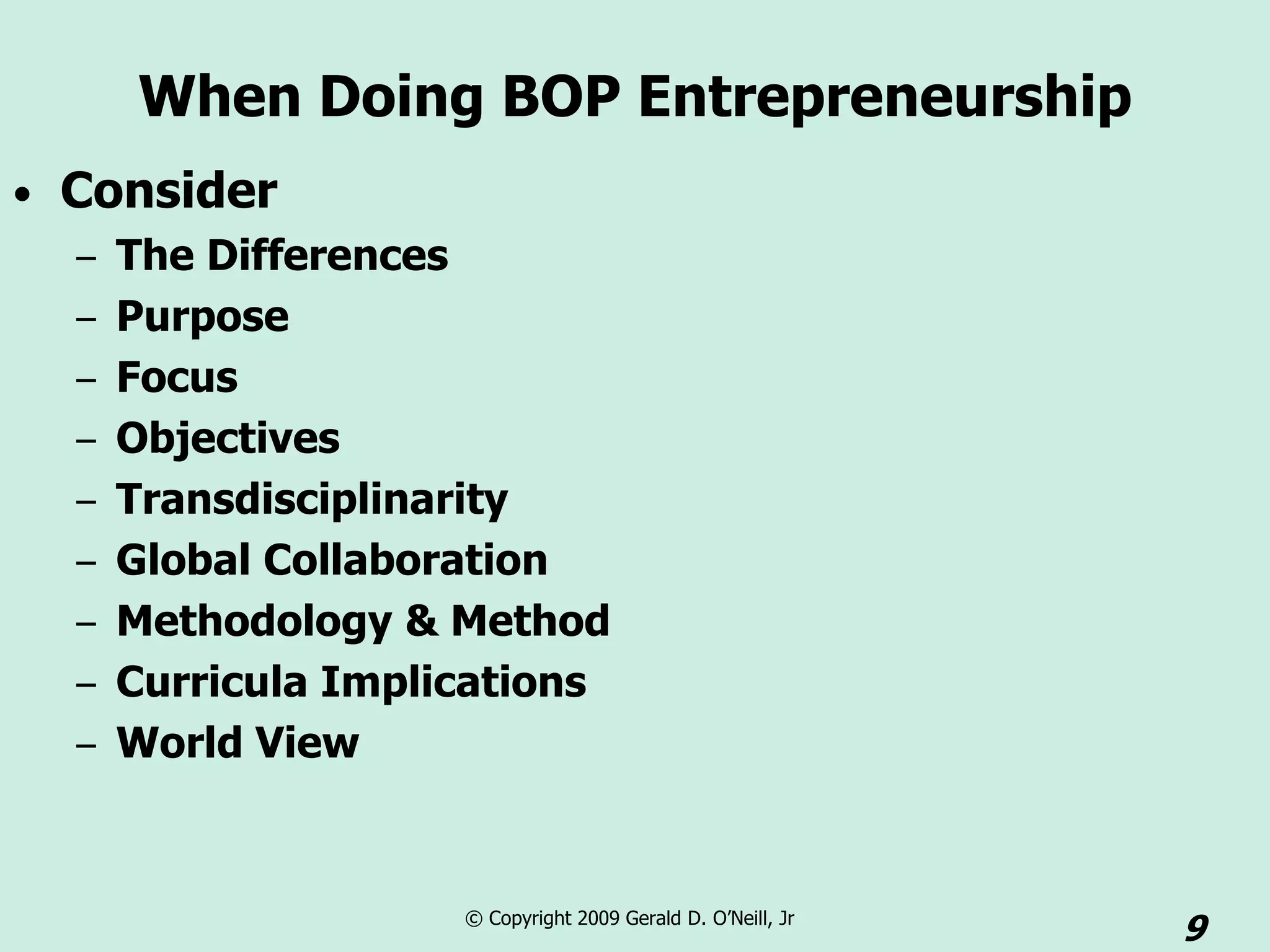 When Doing BOP Entrepreneurship
• Consider
  – The Differences
  – Purpose
  – Focus
  – Objectives
  – Transdisciplinarity
  – Global Collaboration
  – Methodology & Method
  – Curricula Implications
  – World View



                   © Copyright 2009 Gerald D. O’Neill, Jr
                                                            9
 