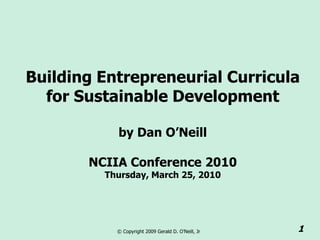 Building Entrepreneurial Curricula
  for Sustainable Development

           by Dan O’Neill

       NCIIA Conference 2010
         Thursday, March 25, 2010




           © Copyright 2009 Gerald D. O’Neill, Jr   1
 