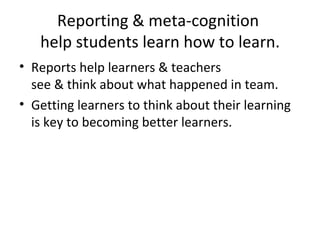 Reporting & meta-cognition  help students learn how to learn. Reports help learners & teachers  see & think about what happened in team. Getting learners to think about their learning is key to becoming better learners. 