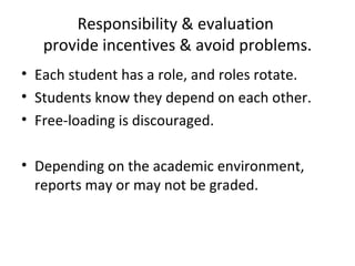 Responsibility & evaluation  provide incentives & avoid problems. Each student has a role, and roles rotate. Students know they depend on each other. Free-loading is discouraged. Depending on the academic environment, reports may or may not be graded. 
