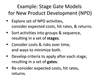 Example: Stage Gate Models  for New Product Development (NPD) Explore set of NPD activities, consider expected costs, hit rates, & returns. Sort activities into groups & sequence, resulting in a set of  stages . Consider costs & risks over time, and ways to minimize both. Develop criteria to apply after each stage, resulting in a set of  gates . Re-consider expected costs, hit rates, returns. 