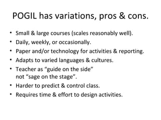 POGIL has variations, pros & cons. Small & large courses (scales reasonably well). Daily, weekly, or occasionally. Paper and/or technology for activities & reporting. Adapts to varied languages & cultures. Teacher as “guide on the side”  not “sage on the stage”. Harder to predict & control class. Requires time & effort to design activities. 